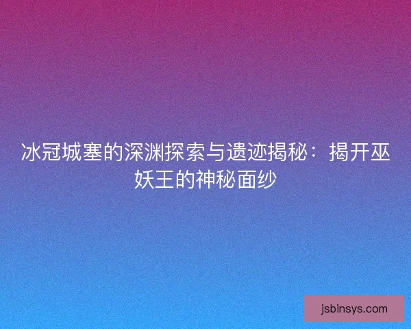 冰冠城塞的深渊探索与遗迹揭秘：揭开巫妖王的神秘面纱