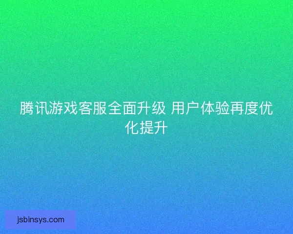 腾讯游戏客服全面升级 用户体验再度优化提升