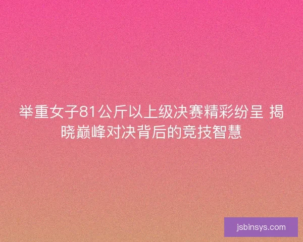 举重女子81公斤以上级决赛精彩纷呈 揭晓巅峰对决背后的竞技智慧