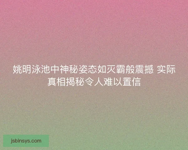 姚明泳池中神秘姿态如灭霸般震撼 实际真相揭秘令人难以置信