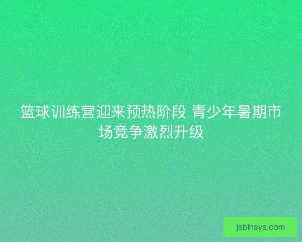 篮球训练营迎来预热阶段 青少年暑期市场竞争激烈升级