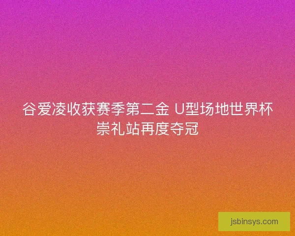 谷爱凌收获赛季第二金 U型场地世界杯崇礼站再度夺冠