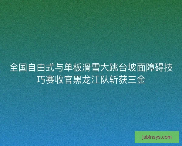 全国自由式与单板滑雪大跳台坡面障碍技巧赛收官黑龙江队斩获三金