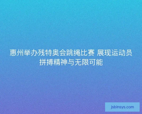惠州举办残特奥会跳绳比赛 展现运动员拼搏精神与无限可能