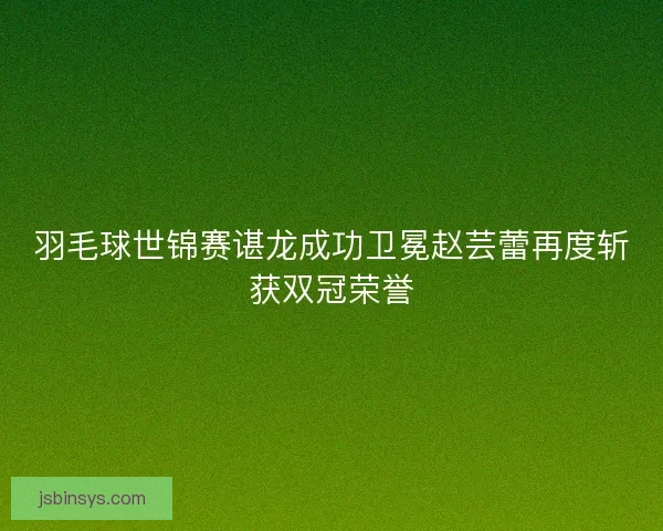 羽毛球世锦赛谌龙成功卫冕赵芸蕾再度斩获双冠荣誉