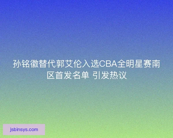 孙铭徽替代郭艾伦入选CBA全明星赛南区首发名单 引发热议
