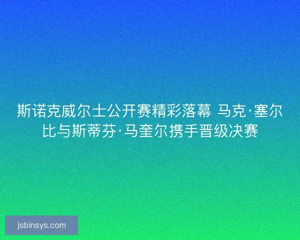 斯诺克威尔士公开赛精彩落幕 马克·塞尔比与斯蒂芬·马奎尔携手晋级决赛