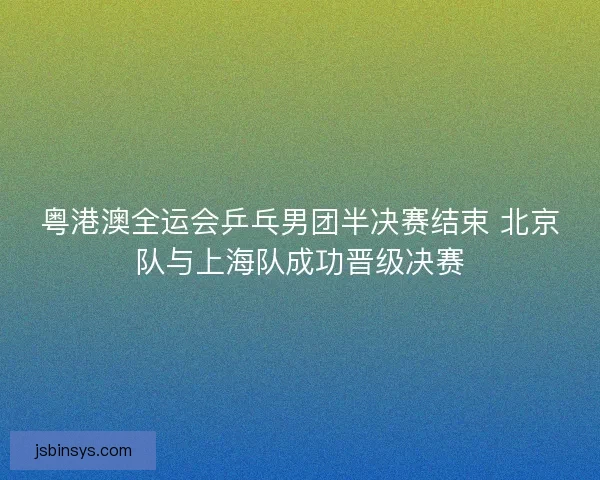 粤港澳全运会乒乓男团半决赛结束 北京队与上海队成功晋级决赛