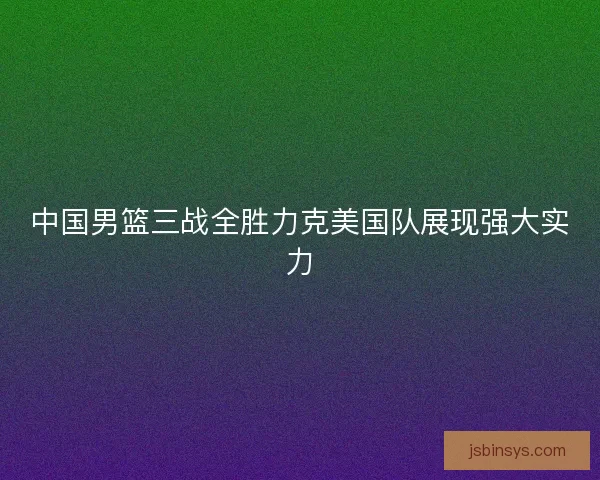 中国男篮三战全胜力克美国队展现强大实力