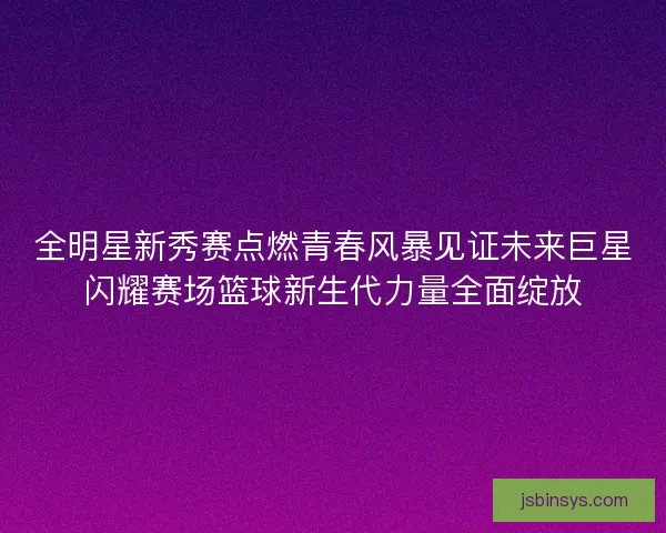 全明星新秀赛点燃青春风暴见证未来巨星闪耀赛场篮球新生代力量全面绽放