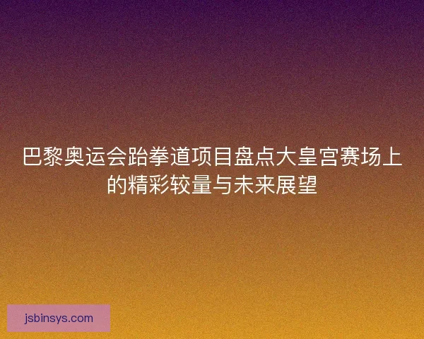 巴黎奥运会跆拳道项目盘点大皇宫赛场上的精彩较量与未来展望