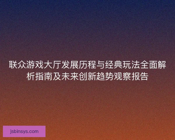 联众游戏大厅发展历程与经典玩法全面解析指南及未来创新趋势观察报告