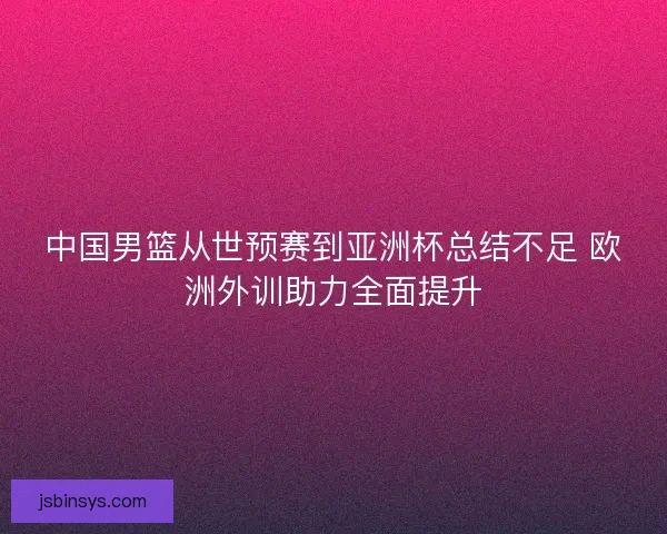 中国男篮从世预赛到亚洲杯总结不足 欧洲外训助力全面提升