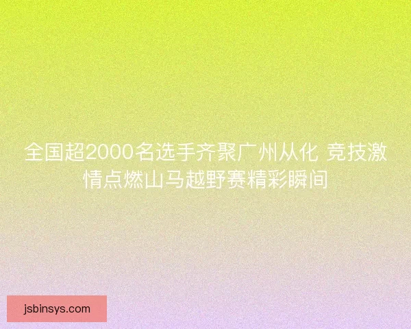 全国超2000名选手齐聚广州从化 竞技激情点燃山马越野赛精彩瞬间